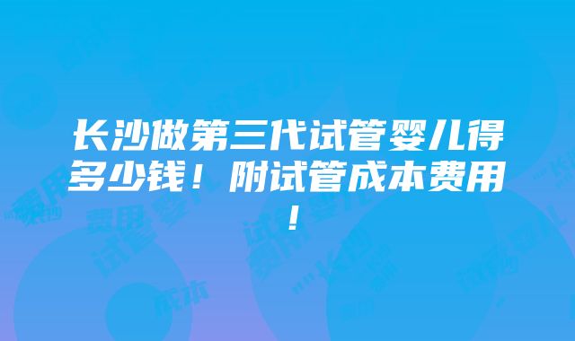 长沙做第三代试管婴儿得多少钱！附试管成本费用！