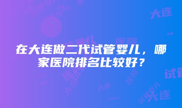 在大连做二代试管婴儿，哪家医院排名比较好？