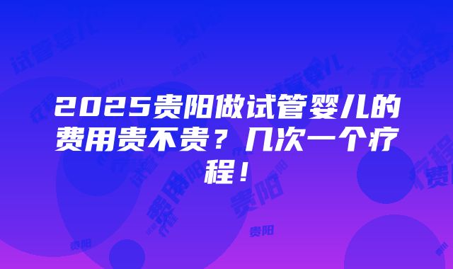 2025贵阳做试管婴儿的费用贵不贵？几次一个疗程！