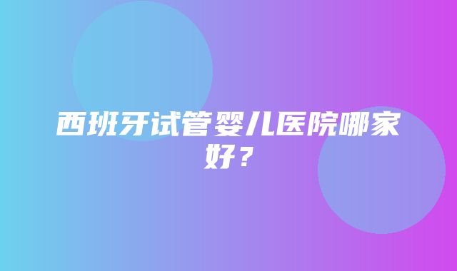 西班牙试管婴儿医院哪家好？