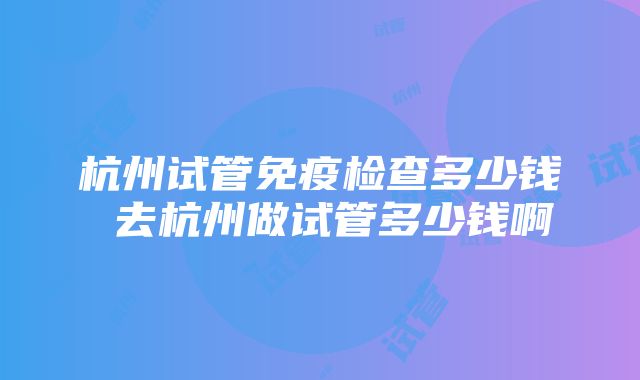 杭州试管免疫检查多少钱 去杭州做试管多少钱啊