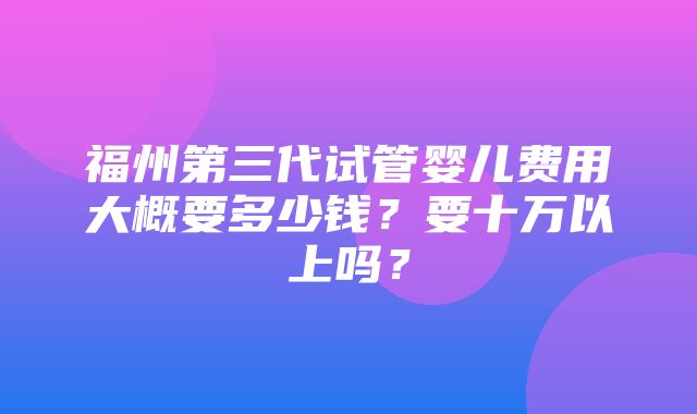 福州第三代试管婴儿费用大概要多少钱？要十万以上吗？