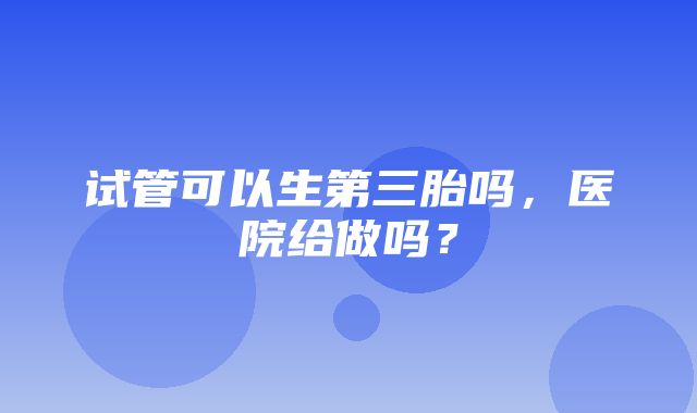 试管可以生第三胎吗，医院给做吗？