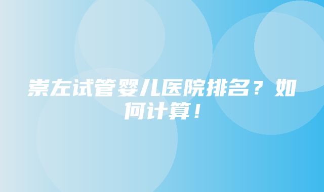 崇左试管婴儿医院排名？如何计算！