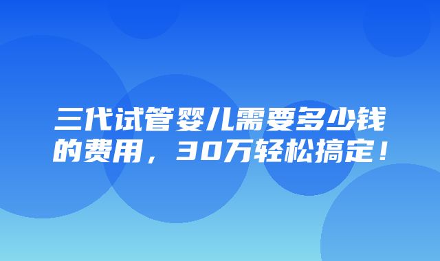 三代试管婴儿需要多少钱的费用，30万轻松搞定！