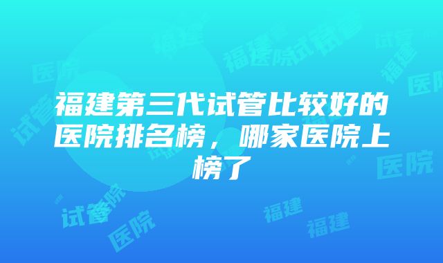 福建第三代试管比较好的医院排名榜，哪家医院上榜了