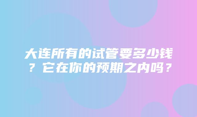 大连所有的试管要多少钱？它在你的预期之内吗？