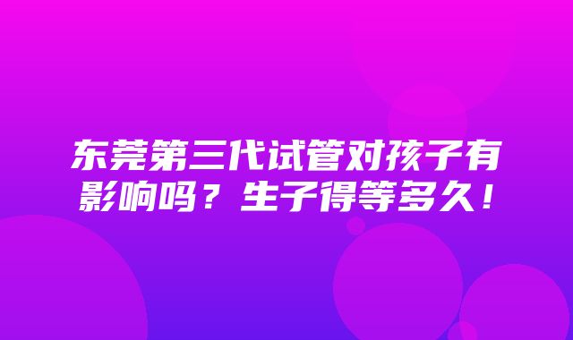 东莞第三代试管对孩子有影响吗？生子得等多久！