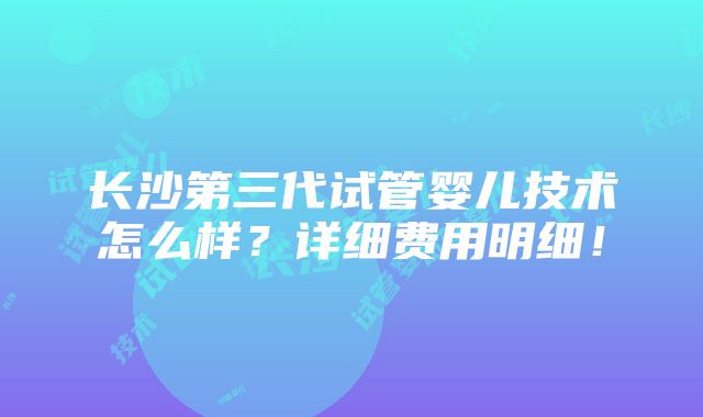 长沙第三代试管婴儿技术怎么样？详细费用明细！