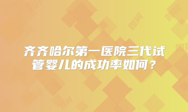 齐齐哈尔第一医院三代试管婴儿的成功率如何？