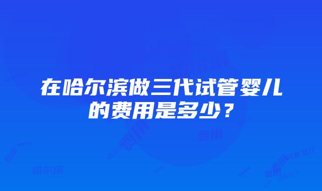 在哈尔滨做三代试管婴儿的费用是多少？