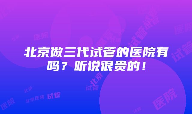 北京做三代试管的医院有吗？听说很贵的！