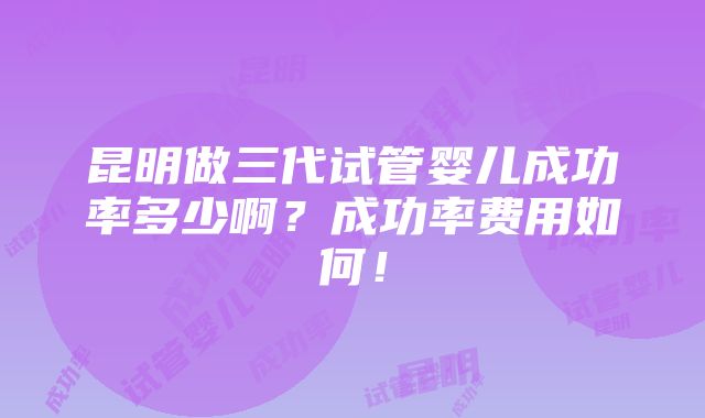 昆明做三代试管婴儿成功率多少啊？成功率费用如何！