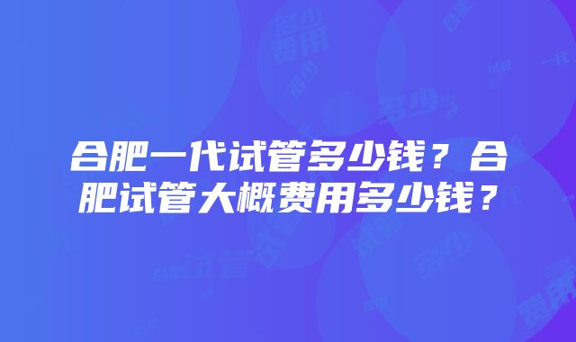 合肥一代试管多少钱？合肥试管大概费用多少钱？