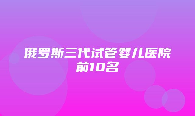 俄罗斯三代试管婴儿医院前10名