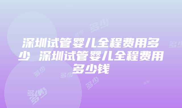 深圳试管婴儿全程费用多少 深圳试管婴儿全程费用多少钱