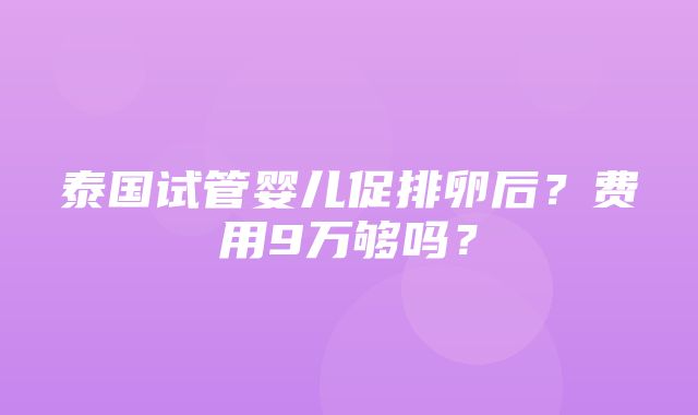 泰国试管婴儿促排卵后？费用9万够吗？