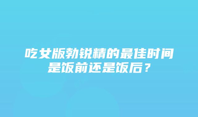 吃女版勃锐精的最佳时间是饭前还是饭后？