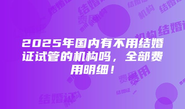 2025年国内有不用结婚证试管的机构吗，全部费用明细！