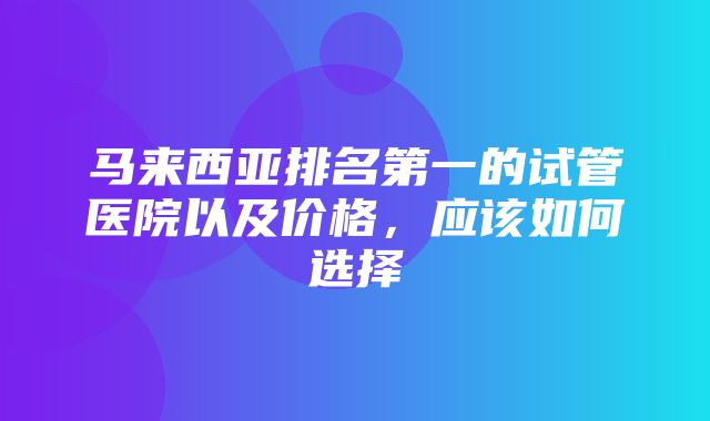 马来西亚排名第一的试管医院以及价格，应该如何选择