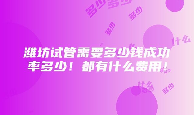 潍坊试管需要多少钱成功率多少！都有什么费用！