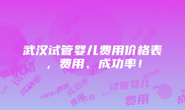 武汉试管婴儿费用价格表，费用、成功率！