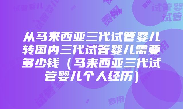 从马来西亚三代试管婴儿转国内三代试管婴儿需要多少钱（马来西亚三代试管婴儿个人经历）