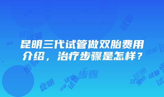 昆明三代试管做双胎费用介绍，治疗步骤是怎样？