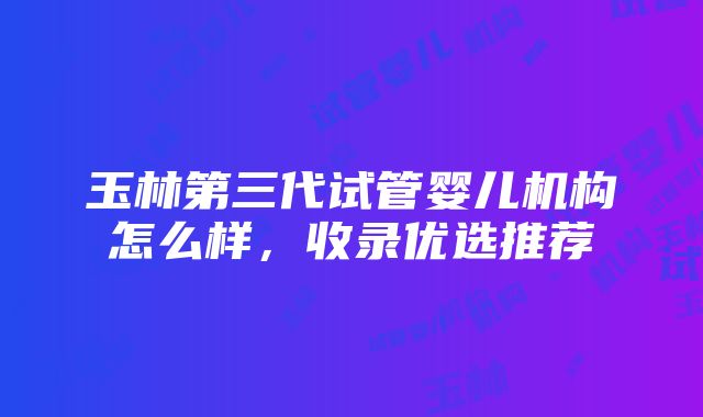 玉林第三代试管婴儿机构怎么样，收录优选推荐