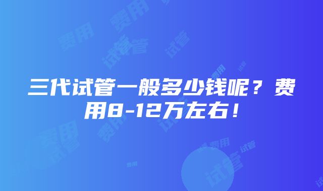 三代试管一般多少钱呢？费用8-12万左右！