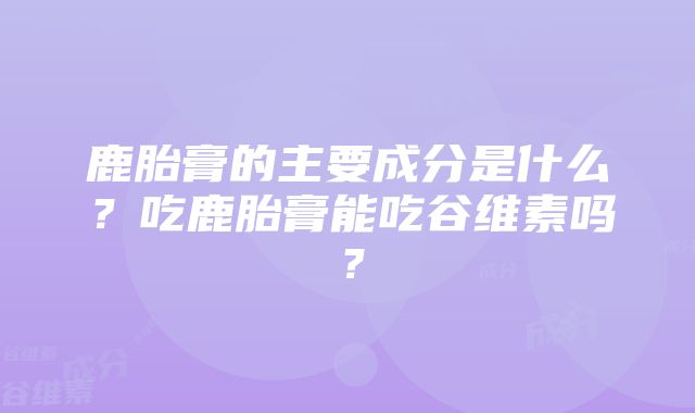 鹿胎膏的主要成分是什么？吃鹿胎膏能吃谷维素吗？