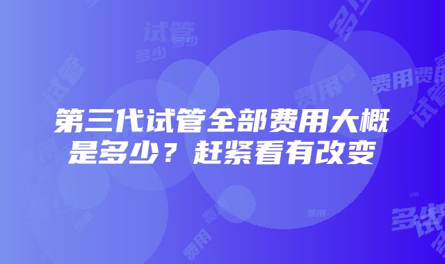 第三代试管全部费用大概是多少？赶紧看有改变