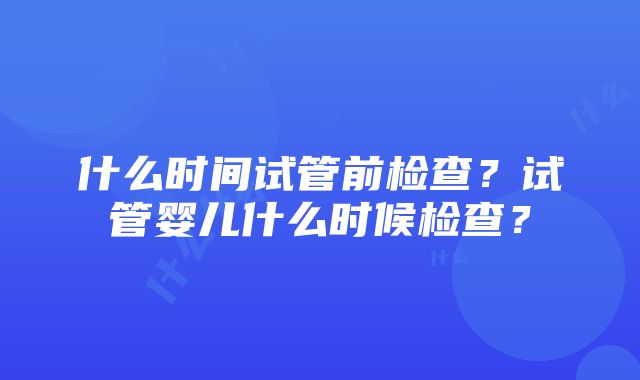 什么时间试管前检查？试管婴儿什么时候检查？