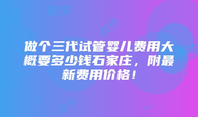 做个三代试管婴儿费用大概要多少钱石家庄，附最新费用价格！