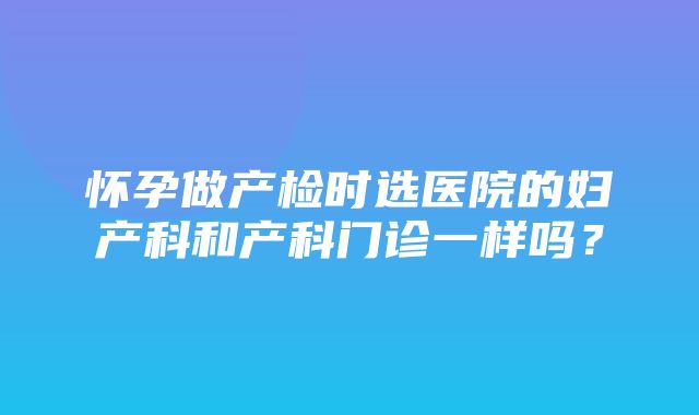 怀孕做产检时选医院的妇产科和产科门诊一样吗？