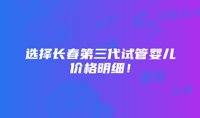 选择长春第三代试管婴儿价格明细！