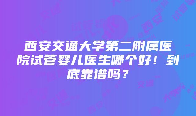 西安交通大学第二附属医院试管婴儿医生哪个好！到底靠谱吗？