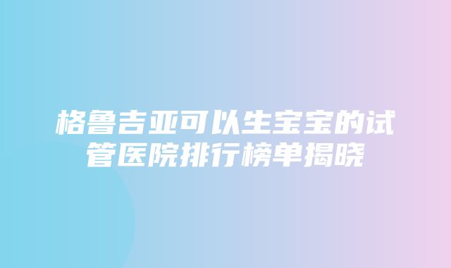 格鲁吉亚可以生宝宝的试管医院排行榜单揭晓