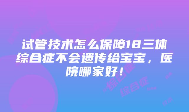 试管技术怎么保障18三体综合症不会遗传给宝宝，医院哪家好！