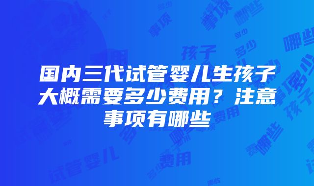 国内三代试管婴儿生孩子大概需要多少费用？注意事项有哪些