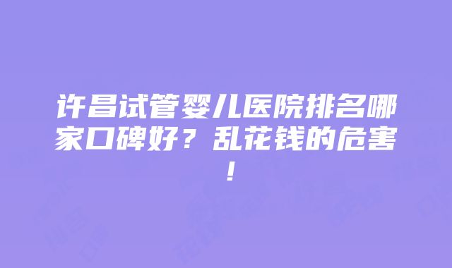 许昌试管婴儿医院排名哪家口碑好？乱花钱的危害！