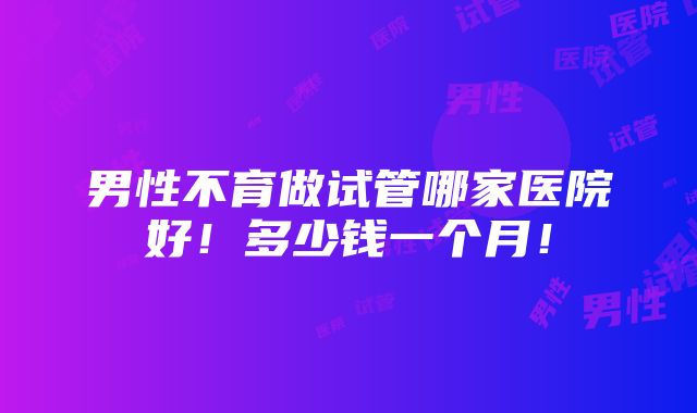 男性不育做试管哪家医院好！多少钱一个月！