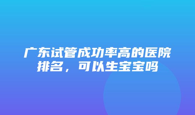 广东试管成功率高的医院排名，可以生宝宝吗