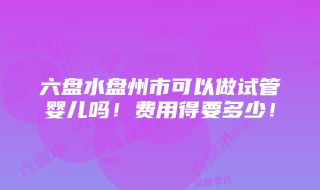 六盘水盘州市可以做试管婴儿吗！费用得要多少！