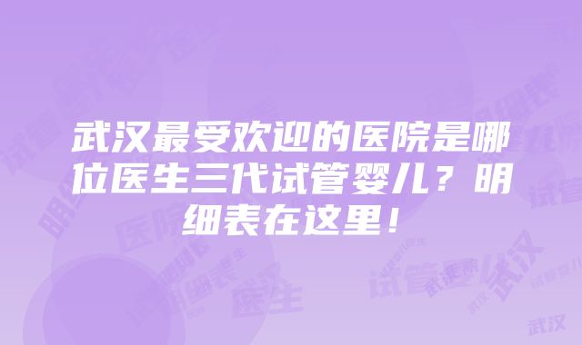 武汉最受欢迎的医院是哪位医生三代试管婴儿？明细表在这里！