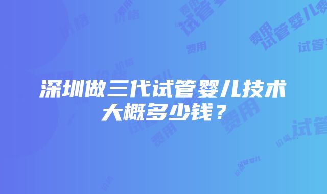 深圳做三代试管婴儿技术大概多少钱？