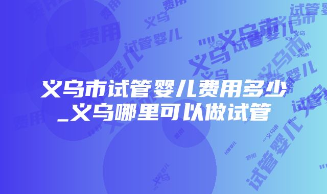 义乌市试管婴儿费用多少_义乌哪里可以做试管