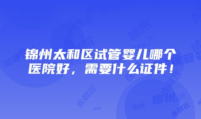 锦州太和区试管婴儿哪个医院好，需要什么证件！