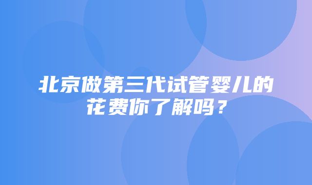 北京做第三代试管婴儿的花费你了解吗？