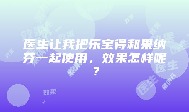 医生让我把乐宝得和果纳芬一起使用，效果怎样呢？